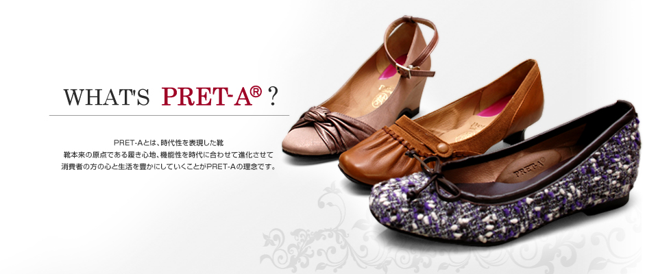 WHAT'S PRET-A? pretaとは、時代性を表現した靴 靴本来の原点である履き心地、機能性を時代に合わせて進化させて、消費者の方の心と生活を豊かにしていくことがpretaの理念です。